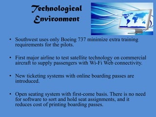 Technological
          Environment

• Southwest uses only Boeing 737 minimize extra training
  requirements for the pilots.

• First major airline to test satellite technology on commercial
  aircraft to supply passengers with Wi-Fi Web connectivity.

• New ticketing systems with online boarding passes are
  introduced.

• Open seating system with first-come basis. There is no need
  for software to sort and hold seat assignments, and it
  reduces cost of printing boarding passes.
 