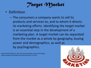 Target Market
       • Definition
              – The consumers a company wants to sell its
                products and services to, and to whom it directs
                its marketing efforts. Identifying the target market
                is an essential step in the development of a
                marketing plan. A target market can be separated
                from the market as a whole by geography, buying
                power and demographics, as well as
                by psychographics.
Target Market Definition. http://www.investopedia.com/terms/t/target-
market.asp#axzz1fAtwVPKt (accessed November 29, 2011).
 