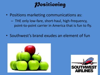 Positioning
• Positions marketing communications as:
  – THE only low-fare, short-haul, high-frequency,
    point-to-point carrier in America that is fun to fly.

• Southwest’s brand exudes an element of fun
 