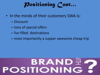 Positioning Cont…
• In the minds of their customers SWA is:
  – Discount
  – tons of special offers
  – fun filled destinations
  – most importantly a supper awesome cheap trip
 