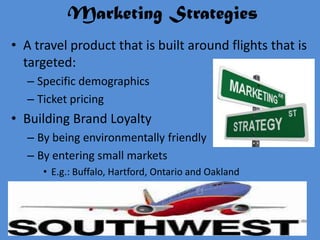 Marketing Strategies
• A travel product that is built around flights that is
  targeted:
  – Specific demographics
  – Ticket pricing
• Building Brand Loyalty
  – By being environmentally friendly
  – By entering small markets
     • E.g.: Buffalo, Hartford, Ontario and Oakland
 