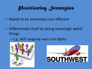 Positioning Strategies
• Needs to be extremely cost-efficient

• Differentiate itself by doing seemingly weird
  things.
  – E.g.: NOT assigning seats in its flights.
 