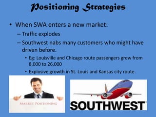 Positioning Strategies
• When SWA enters a new market:
  – Traffic explodes
  – Southwest nabs many customers who might have
    driven before.
    • Eg: Louisville and Chicago route passengers grew from
      8,000 to 26,000
    • Explosive growth in St. Louis and Kansas city route.
 