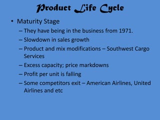 Product Life Cycle
• Maturity Stage
  – They have being in the business from 1971.
  – Slowdown in sales growth
  – Product and mix modifications – Southwest Cargo
    Services
  – Excess capacity; price markdowns
  – Profit per unit is falling
  – Some competitors exit – American Airlines, United
    Airlines and etc
 