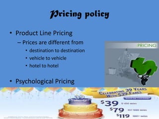 Pricing policy
• Product Line Pricing
  – Prices are different from
     • destination to destination
     • vehicle to vehicle
     • hotel to hotel


• Psychological Pricing
 