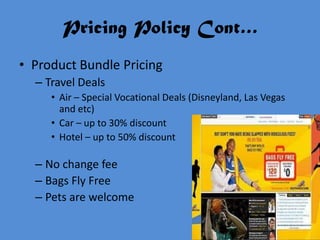 Pricing Policy Cont…
• Product Bundle Pricing
  – Travel Deals
     • Air – Special Vocational Deals (Disneyland, Las Vegas
       and etc)
     • Car – up to 30% discount
     • Hotel – up to 50% discount

  – No change fee
  – Bags Fly Free
  – Pets are welcome
 