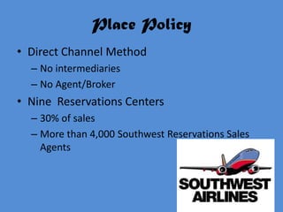 Place Policy
• Direct Channel Method
  – No intermediaries
  – No Agent/Broker
• Nine Reservations Centers
  – 30% of sales
  – More than 4,000 Southwest Reservations Sales
    Agents
 