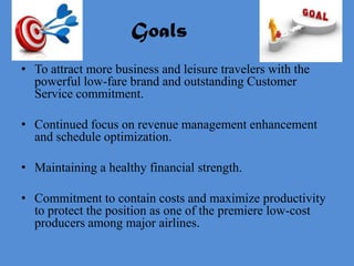 Goals
• To attract more business and leisure travelers with the
  powerful low-fare brand and outstanding Customer
  Service commitment.

• Continued focus on revenue management enhancement
  and schedule optimization.

• Maintaining a healthy financial strength.

• Commitment to contain costs and maximize productivity
  to protect the position as one of the premiere low-cost
  producers among major airlines.
 