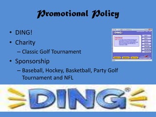 Promotional Policy
• DING!
• Charity
  – Classic Golf Tournament
• Sponsorship
  – Baseball, Hockey, Basketball, Party Golf
    Tournament and NFL
 
