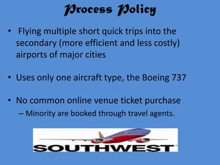 Process Policy
• Flying multiple short quick trips into the
  secondary (more efficient and less costly)
  airports of major cities

• Uses only one aircraft type, the Boeing 737

• No common online venue ticket purchase
  – Minority are booked through travel agents.
 