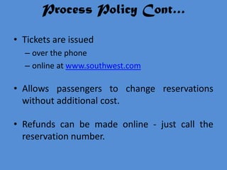 Process Policy Cont…

• Tickets are issued
  – over the phone
  – online at www.southwest.com

• Allows passengers to change reservations
  without additional cost.

• Refunds can be made online - just call the
  reservation number.
 