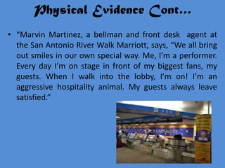 Physical Evidence Cont…
• “Marvin Martinez, a bellman and front desk agent at
  the San Antonio River Walk Marriott, says, “We all bring
  out smiles in our own special way. Me, I’m a performer.
  Every day I’m on stage in front of my biggest fans, my
  guests. When I walk into the lobby, I’m on! I’m an
  aggressive hospitality animal. My guests always leave
  satisfied.”
 