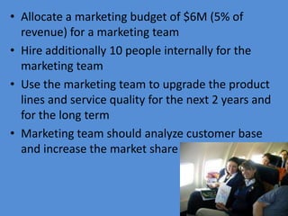 • Allocate a marketing budget of $6M (5% of
  revenue) for a marketing team
• Hire additionally 10 people internally for the
  marketing team
• Use the marketing team to upgrade the product
  lines and service quality for the next 2 years and
  for the long term
• Marketing team should analyze customer base
  and increase the market share
 