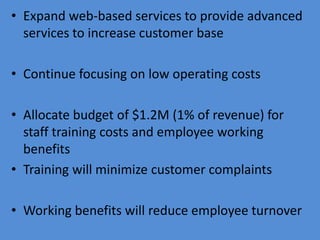 • Expand web-based services to provide advanced
  services to increase customer base

• Continue focusing on low operating costs

• Allocate budget of $1.2M (1% of revenue) for
  staff training costs and employee working
  benefits
• Training will minimize customer complaints

• Working benefits will reduce employee turnover
 