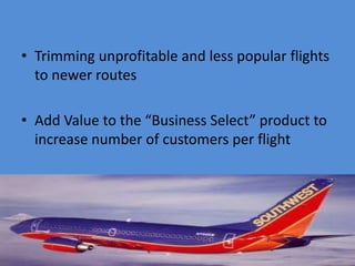 • Trimming unprofitable and less popular flights
  to newer routes

• Add Value to the “Business Select” product to
  increase number of customers per flight
 
