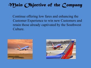 Main Objective of the Company

 Continue offering low fares and enhancing the
 Customer Experience to win new Customers and
 retain those already captivated by the Southwest
 Culture.
 
