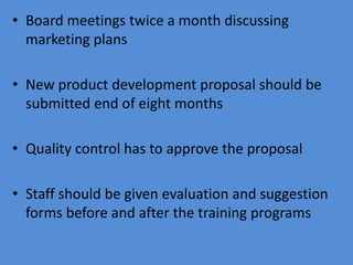 • Board meetings twice a month discussing
  marketing plans

• New product development proposal should be
  submitted end of eight months

• Quality control has to approve the proposal

• Staff should be given evaluation and suggestion
  forms before and after the training programs
 