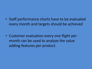 • Staff performance charts have to be evaluated
  every month and targets should be achieved

• Customer evaluation every one flight per
  month can be used to analyze the value
  adding features per product
 