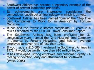  Southwest Airlines has become a legendary example of the
power of servant leadership principles.
 Its achievements are impressive considering the
competitive, cut-throat airline industry in which it thrives.
 Southwest Airlines has been named "one of the "Top Five
Best Companies to Work for in America" by Fortune
Magazine
 It has had the fewest customer complaints 18 years in a
row as reported by the DOT Air Travel Consumer Report
 The Southwest Airlines has been profitable for 31
consecutive years, named the "2nd Most Admired Company
in America by Fortune Magazine, and has an average
employee turnover rate of less than 10%
 If you made a $10,000 investment in Southwest Airlines in
1972, it would be worth more than $10 million today.
 It has developed strong employee and customer loyalty - a
feeling of devotion, duty and attachment to Southwest
(West, 2005)
 