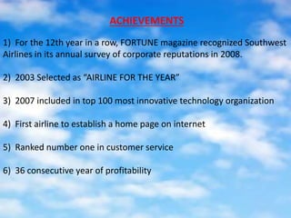 1) For the 12th year in a row, FORTUNE magazine recognized Southwest
Airlines in its annual survey of corporate reputations in 2008.
2) 2003 Selected as “AIRLINE FOR THE YEAR”
3) 2007 included in top 100 most innovative technology organization
4) First airline to establish a home page on internet
5) Ranked number one in customer service
6) 36 consecutive year of profitability
ACHIEVEMENTS
 