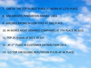 7. ONE OF THE TOP 50 BEST PLACE TO WORK-AT 12TH PLACE.
8. GRASSROOTS INNOVATION AWARD -2013.
9. AIRLINES RATING IN LOW COST-AT 2ND PLACE.
10. IN WORLS MOST ADMIRED COMPANIES AT 7TH PLACE IN 2013.
11. TOP 25 Brands of 2013, AT 1ST
12. AT 1ST PLACE IN CUSTOMER SATISFACTION-2013.
13. U.S TOP 100 GLOBAL REPUTATION PULSE-AT 46 PLACE.
 