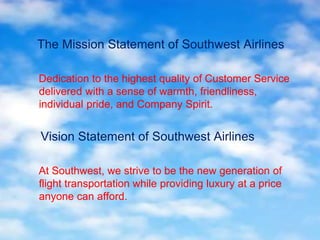 The Mission Statement of Southwest Airlines
Dedication to the highest quality of Customer Service
delivered with a sense of warmth, friendliness,
individual pride, and Company Spirit.
Vision Statement of Southwest Airlines
At Southwest, we strive to be the new generation of
flight transportation while providing luxury at a price
anyone can afford.
 