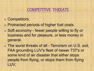 COMPETITIVE THREATS 
 Competitors. 
 Protracted periods of higher fuel costs. 
 Soft economy - fewer people willing to fly or 
business and for pleasure, or less money in 
general. 
 The worst threats of all - Terrorism on U.S. soil, 
FAA grounding LUV's fleet of newer 737's or 
some kind of air disaster that either stops 
people from flying, or stops them from flying 
LUV. 
 
