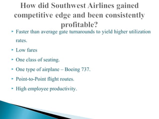  Faster than average gate turnarounds to yield higher utilization
rates.
 Low fares
 One class of seating.
 One type of airplane – Boeing 737.
 Point-to-Point flight routes.
 High employee productivity.
 