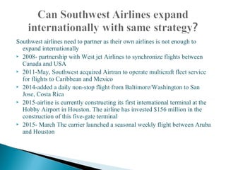 Southwest airlines need to partner as their own airlines is not enough to
expand internationally
 2008- partnership with West jet Airlines to synchronize flights between
Canada and USA
 2011-May, Southwest acquired Airtran to operate multicraft fleet service
for flights to Caribbean and Mexico
 2014-added a daily non-stop flight from Baltimore/Washington to San
Jose, Costa Rica
 2015-airline is currently constructing its first international terminal at the
Hobby Airport in Houston. The airline has invested $156 million in the
construction of this five-gate terminal
 2015- March The carrier launched a seasonal weekly flight between Aruba
and Houston
 