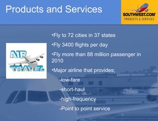 Products and Services Fly to 72 cities in 37 states Fly 3400 flights per day  Fly more than 88 million passenger in 2010 Major airline that provides;  -low-fare  -short-haul -high-frequency -Point to point service 