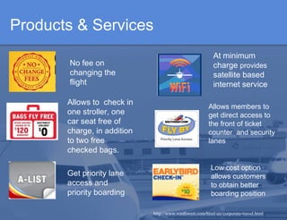 Products & Services http://www.southwest.com/html/air/corporate-travel.html Allows members to get direct access to the front of ticket counter  and security lanes No fee on changing the flight Low cost option  allows customers to obtain better boarding position Get priority lane access and priority boarding   Allows to  check in one stroller, one car seat free of charge, in addition to two free checked bags. At minimum charge  provides  satellite based internet service 