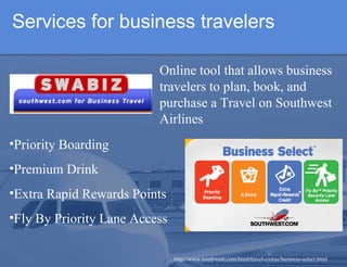 Services for business travelers http://www.southwest.com/html/travel-extras/business-select.html Priority Boarding Premium Drink Extra Rapid Rewards Points Fly By Priority Lane Access Online tool that allows business travelers to plan, book, and purchase a Travel on Southwest Airlines   