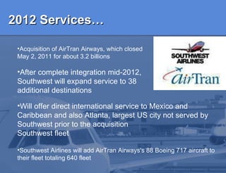 2012 Services…   Acquisition of AirTran Airways, which closed May 2, 2011 for about 3.2 billions After complete integration mid-2012, Southwest will expand service to 38 additional destinations Will offer direct international service to Mexico and Caribbean and a lso Atlanta, largest US city not served by Southwest  prior to the acquisition   Southwest fleet Southwest  Airlines will add AirTran Airways's 88 Boeing 717 aircraft to their fleet totaling 640 fleet  