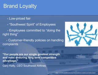 Brand Loyalty - Low-priced fair  - “Southwest Spirit” of Employees   - Employees committed to “doing the right thing”  - Customer-friendly policies on handling complaints "Our people are our single greatest strength and most enduring long term competitive advantage." Gary Kelly, CEO Southwest Airlines http://www.southwest.com/html/about-southwest/index.html 