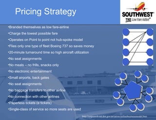 Pricing Strategy   http://ostpxweb.ost.dot.gov/aviation/airlinebusinessmodel.htm Branded themselves as low fare-airline Charge the lowest possible fare  Operates on Point to point not hub-spoke model  Flies only one type of fleet Boeing 737 so saves money 20-minute turnaround time so high aircraft utilization  No seat assignments No meals – no frills, snacks only  No electronic entertainment Small airports, back gates No seat assignments  No baggage transfers to other airline No connection with other airlines Paperless tickets (e tickets)  Single-class of service so more seats are used   