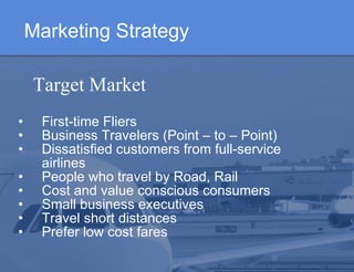 Marketing Strategy   First-time Fliers  Business Travelers (Point – to – Point)  Dissatisfied customers from full-service airlines  People who travel by Road, Rail  Cost and value conscious consumers Small business executives Travel short distances Prefer low cost fares   Target Market  