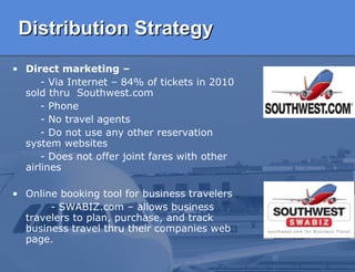 Distribution Strategy Direct marketing –   - Via Internet – 84% of tickets in 2010 sold thru  Southwest.com  - Phone - No travel agents - Do not use any other reservation system websites -  Does not offer joint fares with other airlines  Online booking tool for business travelers  - SWABIZ.com – allows  business  travelers to plan, purchase, and track business travel thru their companies web page.  