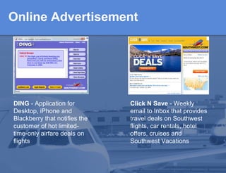 Online Advertisement DING  - Application for Desktop, iPhone and Blackberry that notifies the customer of hot  limited-time-only airfare deals on flights   Click N Save  - Weekly email to Inbox that provides travel deals on  Southwest flights, car rentals, hotel offers, cruises and Southwest Vacations  