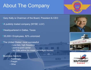 About The Company   Gary Kelly is Chairman of the Board, President & CEO A publicly traded company (NYSE: LUV) Headquartered in Dallas, Texas  35,000+ Employees, 82% unionized  The United States’ most successful - Low-fare, high frequency  - point-to-point carrier  - No Frills airline (no meals, no in-flight movies)  Business Sectors;  - Passenger  - Freight  - Other  