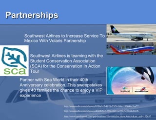 Partnerships Southwest Airlines to Increase Service To Mexico With Volaris Partnership  http://swamedia.com/releases/05fbe1c7-4826-25f5-1b8c-19004dc2ea77 http://swamedia.com/releases/d040b542-390e-0611-e12c-5c004dcbfcfb http://www.mediapost.com/publications/?fa=Articles.showArticle&art_aid=152637   Southwest Airlines is teaming with the Student Conservation Association (SCA) for the Conservation In Action Tour   Partner with Sea World in their 40th Anniversary celebration. This sweepstakes gives 40 families the chance to enjoy a VIP experience  