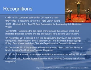 Recognitions 1984 - #1 in customer satisfaction (4 th  year in a row)   May 1988 - First airline to win the Triple Crown award 2009 - Ranked # 2 in Top 20 Best Companies for Leadership list (Business Week)  April 2010, Ranked as the top-rated brand among the nation's small-and midsized-business owners and top executives, for a second year in a row  In November 2010, ranked # 1 in the Zagat Airline Survey, in the following categories:  Top Website; Best Customer On-Time Estimate, Best Luggage Policy, Best Value, and Best Checkin Experience for Domestic Airlines.  In December 2010, Southwest Airlines was named “Best Low Cost Airline in North America” by Business Traveler Magazine.  In 2010 - Rank second in customer satisfaction survey conducted by J.D. Power    In March 2011, Ranked fourth in World's Most Admired Company list ( Fortune magazine)  http://www.southwest.com/html/about-southwest/history/fact-sheet.html 