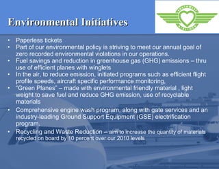 Environmental Initiatives Paperless tickets  Part of our environmental policy is striving to meet our annual goal of zero recorded environmental violations in our operations.   Fuel savings and reduction in greenhouse gas (GHG) emissions – thru use of efficient planes with winglets   In the air, to reduce emission, initiated programs such as efficient flight profile speeds, aircraft specific performance monitoring, “ Green Planes” – made with environmental friendly material , light weight to save fuel and reduce GHG emission, use of recyclable materials Comprehensive engine wash program, along with gate services and an industry-leading Ground Support Equipment (GSE) electrification program. Recycling and Waste Reduction –  aim to increase the quantity of materials recycled on board by 10 percent over our 2010 levels 