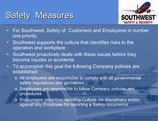 Safety  Measures For Southwest, Safety of  Customers and Employees is number one priority.  Southwest supports the culture that identifies risks to the operation and workplace  Southwest proactively deals with these issues before they become injuries or accidents To accomplish this goal the following Company policies are established: All employees are responsible to comply with all governmental safety regulations and guidelines Employees are responsible to follow Company policies and procedures Encourages proactive reporting Culture, no disciplinary action against any Employee for reporting a Safety occurrence  
