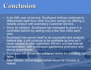 Conclusion In its 40th year of service, Southwest Airlines continues to differentiate itself from other low-fare carriers by offering a reliable product with exemplary Customer Service. Since its initiation, Southwest has managed to grow in a controlled fashion by adding only a few new cities each year. Southwest has proven itself to be successful and analysts believe that  it will continue to be profitable as long as it never ceases to offer customers efficient and low cost air transportation, with continuous aggressive promotion and strong commitment Southwest will remain the preferred airline for providing low fares.  After Mexico, future target market would be Canada or Hawaii 