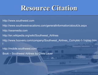 Resource Citation http://www.southwest.com http://www.southwestvacations.com/generalInformation/aboutUs.aspx http://swamedia.com http://en.wikipedia.org/wiki/Southwest_Airlines  http://www.hoovers.com/company/Southwest_Airlines_Co/rrykki-1-1njdap.html http://mobile.southwest.com/ Book – Southwest Airlines by Chris Lauer 