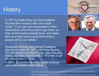 History In 1971 by Rollin King and Herb Kelleher founded the company with one simple notion “ "If you get your passengers to their destinations when they want to get there, on time, at the lowest possible fares, and make darn sure they have a good time doing it, people will fly your airline."  Southwest Airlines commenced Customer Service on June 18, 1971, with three Boeing 737 aircraft serving three Texas cities-Houston, Dallas, and San Antonio and in 1979 flew to all the major cities in Texas.  In 1989 - Exceeded the billion-dollar revenue mark and became major airline http://www.southwest.com/html/about-southwest/index.html?int=GFOOTER-ABOUT-ABOUT http://www.blogsouthwest.com/blog/flashback-fridays-southwest-airlines-early-san-antonio-days 