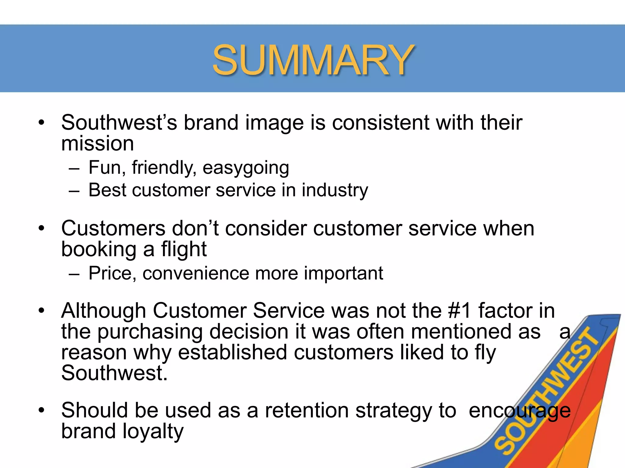 SUMMARY
•  Southwest’s brand image is consistent with their
   mission
   –  Fun, friendly, easygoing
   –  Best customer service in industry

•  Customers don’t consider customer service when
   booking a flight
   –  Price, convenience more important

•  Although Customer Service was not the #1 factor in
   the purchasing decision it was often mentioned as a
   reason why established customers liked to fly
   Southwest.
•  Should be used as a retention strategy to encourage
   brand loyalty
 