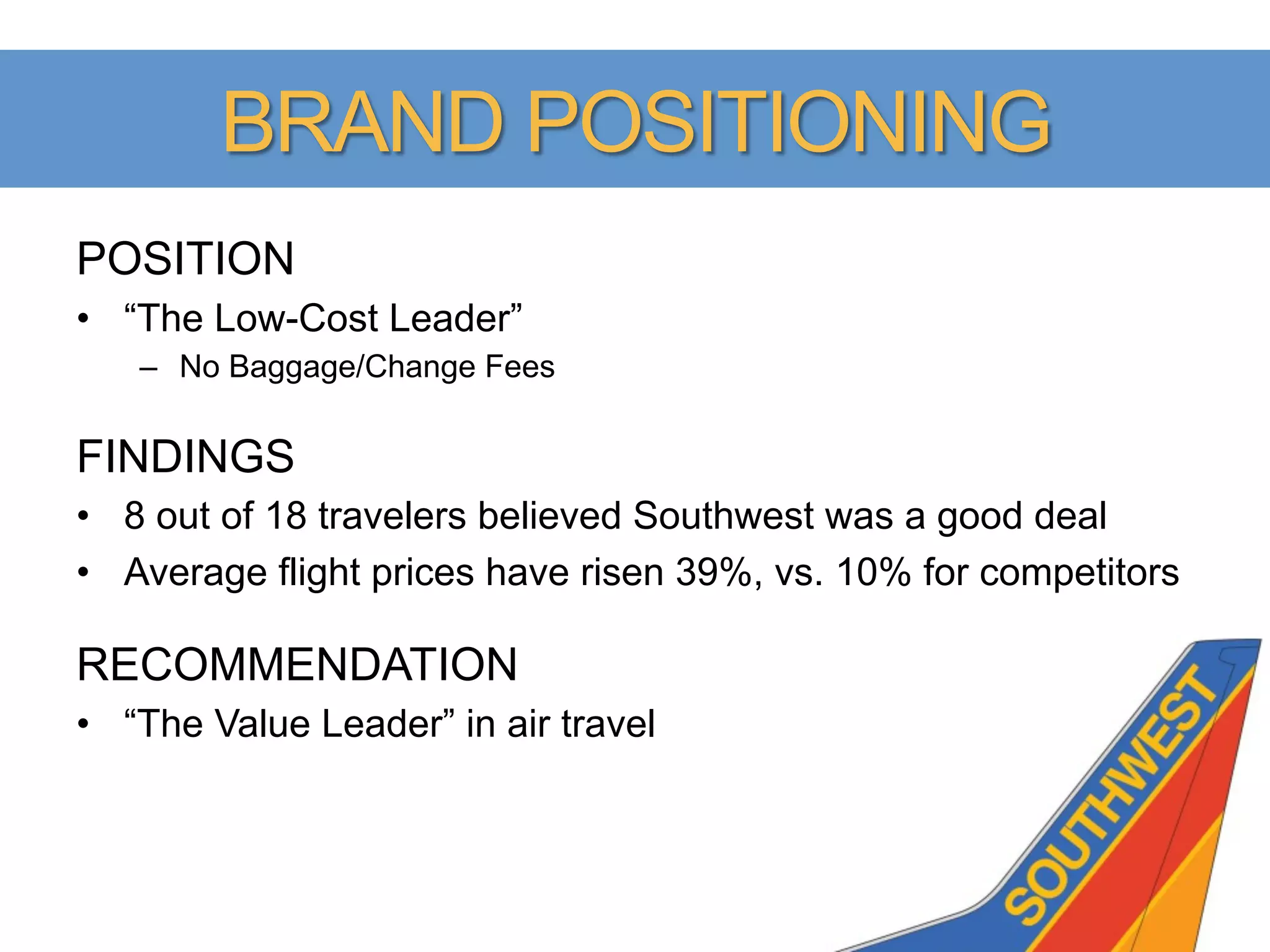BRAND POSITIONING
POSITION
•  “The Low-Cost Leader”
   –  No Baggage/Change Fees

FINDINGS
•  8 out of 18 travelers believed Southwest was a good deal
•  Average flight prices have risen 39%, vs. 10% for competitors

RECOMMENDATION
•  “The Value Leader” in air travel
 