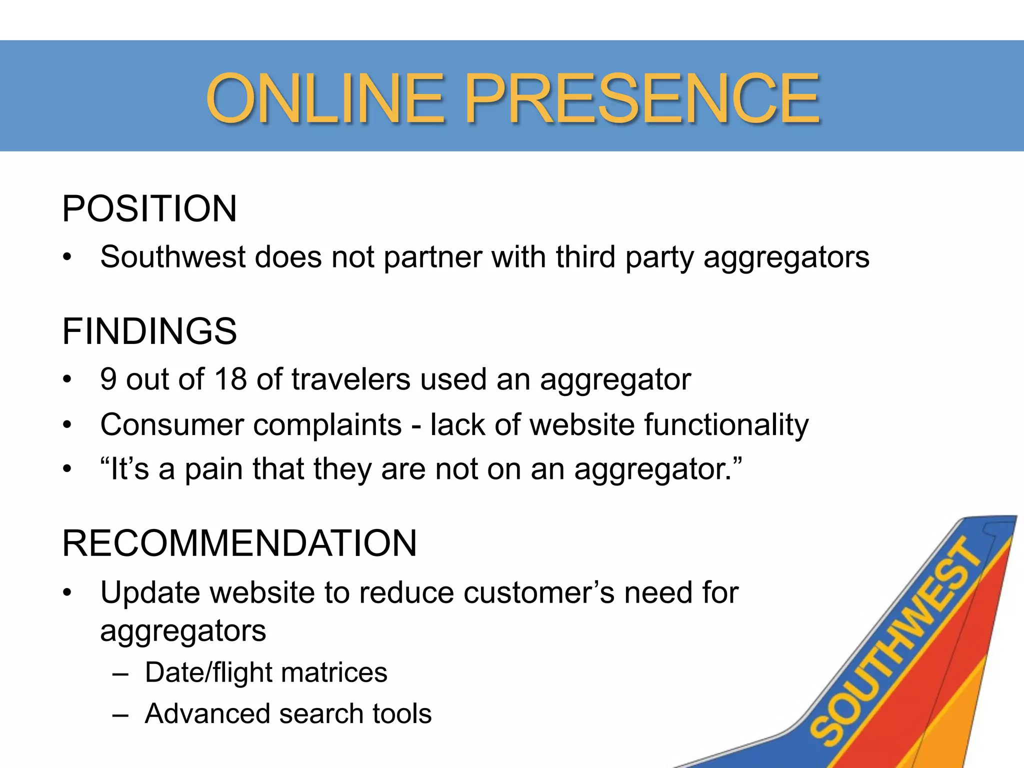 ONLINE PRESENCE
POSITION
•  Southwest does not partner with third party aggregators

FINDINGS
•  9 out of 18 of travelers used an aggregator
•  Consumer complaints - lack of website functionality
•  “It’s a pain that they are not on an aggregator.”

RECOMMENDATION
•  Update website to reduce customer’s need for
   aggregators
   –  Date/flight matrices
   –  Advanced search tools
 