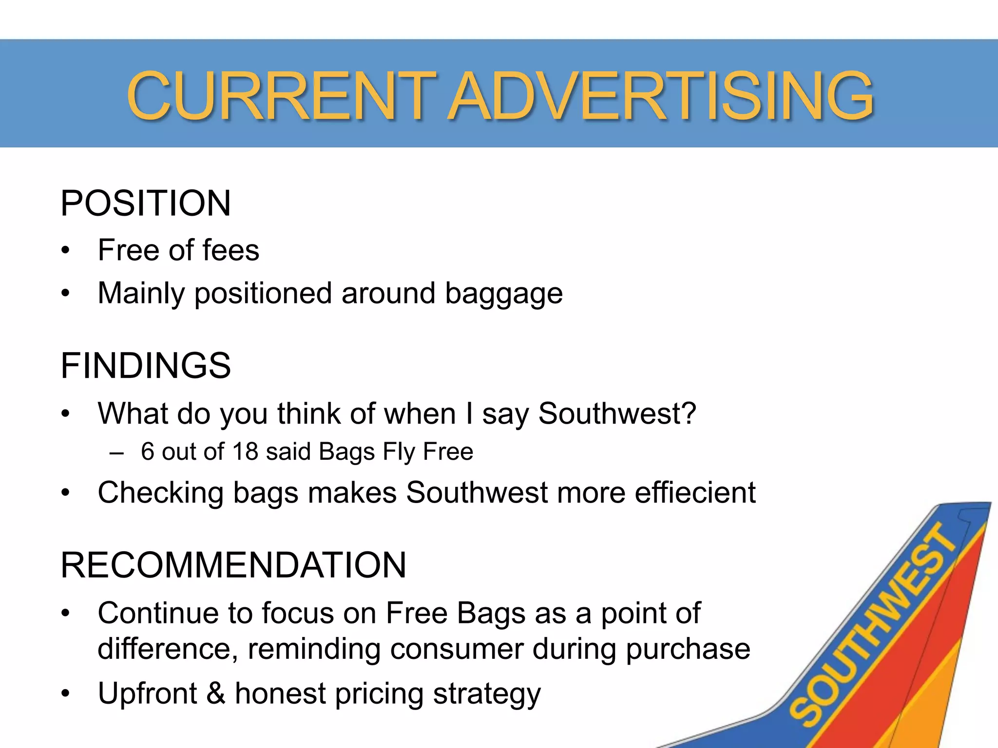 CURRENT ADVERTISING
POSITION
•  Free of fees
•  Mainly positioned around baggage

FINDINGS
•  What do you think of when I say Southwest?
   –  6 out of 18 said Bags Fly Free
•  Checking bags makes Southwest more effiecient

RECOMMENDATION
•  Continue to focus on Free Bags as a point of
   difference, reminding consumer during purchase
•  Upfront & honest pricing strategy
 